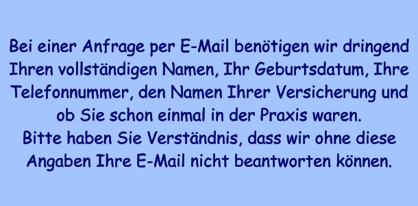Bei einer Anfrage per E-Mail bentigen wir dringend Ihren vollstndigen Namen, Ihr Geburtsdatum, Ihre Telefonnummer, den Namen Ihrer Versicherung und ob Sie schon einmal in der Praxis waren. Bitte haben Sie Verstndnis, dass wir ohne diese Angaben Ihre E-Mail nicht beantworten knnen.