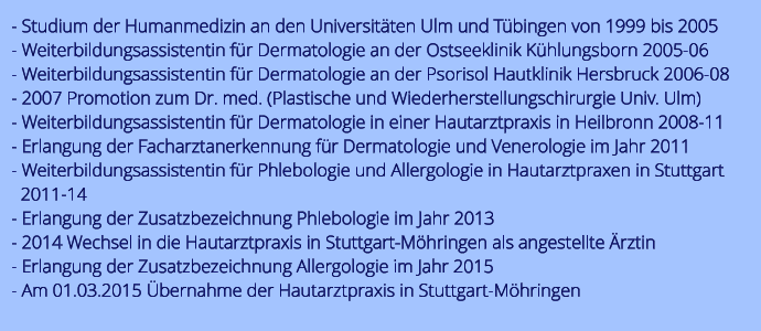 - Studium der Humanmedizin an den Universitten Ulm und Tbingen von 1999 bis 2005 - Weiterbildungsassistentin fr Dermatologie an der Ostseeklinik Khlungsborn 2005-06 - Weiterbildungsassistentin fr Dermatologie an der Psorisol Hautklinik Hersbruck 2006-08 - 2007 Promotion zum Dr. med. (Plastische und Wiederherstellungschirurgie Univ. Ulm) - Weiterbildungsassistentin fr Dermatologie in einer Hautarztpraxis in Heilbronn 2008-11 - Erlangung der Facharztanerkennung fr Dermatologie und Venerologie im Jahr 2011 - Weiterbildungsassistentin fr Phlebologie und Allergologie in Hautarztpraxen in Stuttgart    2011-14 - Erlangung der Zusatzbezeichnung Phlebologie im Jahr 2013 - 2014 Wechsel in die Hautarztpraxis in Stuttgart-Mhringen als angestellte rztin - Erlangung der Zusatzbezeichnung Allergologie im Jahr 2015 - Am 01.03.2015 bernahme der Hautarztpraxis in Stuttgart-Mhringen