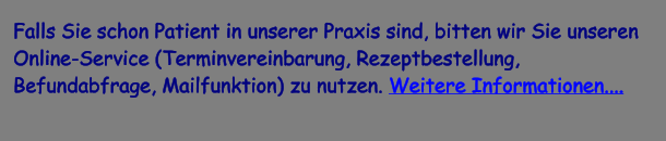 Falls Sie schon Patient in unserer Praxis sind, bitten wir Sie unseren Online-Service (Terminvereinbarung, Rezeptbestellung, Befundabfrage, Mailfunktion) zu nutzen. Weitere Informationen....