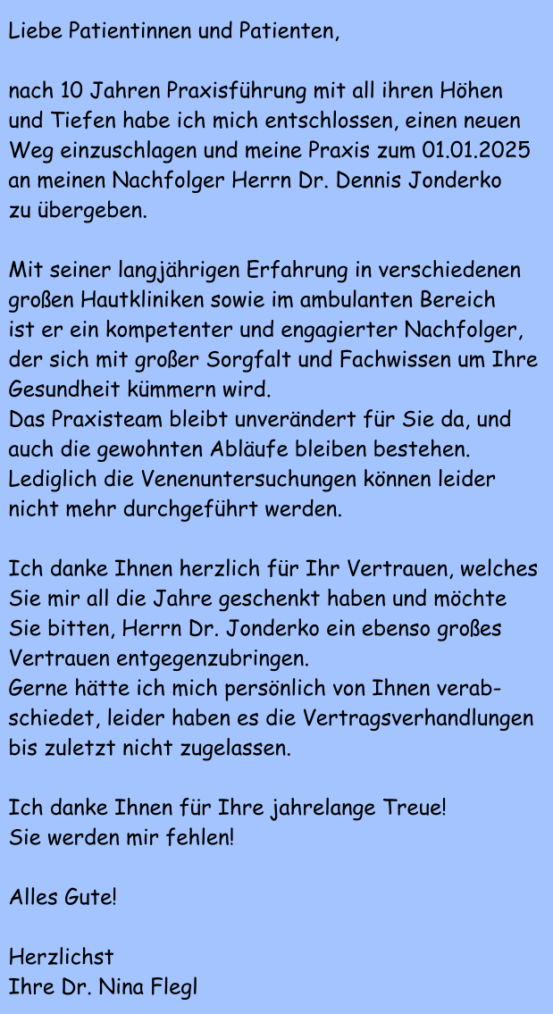 Liebe Patientinnen und Patienten,  nach 10 Jahren Praxisfhrung mit all ihren Hhen und Tiefen habe ich mich entschlossen, einen neuen Weg einzuschlagen und meine Praxis zum 01.01.2025 an meinen Nachfolger Herrn Dr. Dennis Jonderko zu bergeben.  Mit seiner langjhrigen Erfahrung in verschiedenen groen Hautkliniken sowie im ambulanten Bereich  ist er ein kompetenter und engagierter Nachfolger,  der sich mit groer Sorgfalt und Fachwissen um Ihre  Gesundheit kmmern wird. Das Praxisteam bleibt unverndert fr Sie da, und auch die gewohnten Ablufe bleiben bestehen. Lediglich die Venenuntersuchungen knnen leider nicht mehr durchgefhrt werden.  Ich danke Ihnen herzlich fr Ihr Vertrauen, welches Sie mir all die Jahre geschenkt haben und mchte Sie bitten, Herrn Dr. Jonderko ein ebenso groes Vertrauen entgegenzubringen. Gerne htte ich mich persnlich von Ihnen verab- schiedet, leider haben es die Vertragsverhandlungen bis zuletzt nicht zugelassen.  Ich danke Ihnen fr Ihre jahrelange Treue! Sie werden mir fehlen!  Alles Gute!  Herzlichst Ihre Dr. Nina Flegl